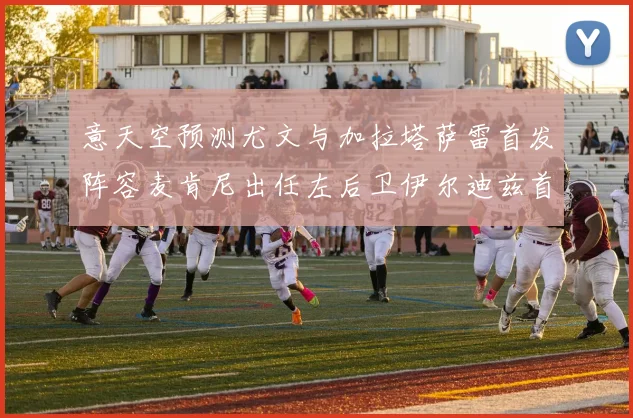 意天空预测尤文与加拉塔萨雷首发阵容麦肯尼出任左后卫伊尔迪兹首发出战