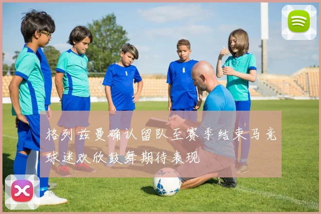 格列兹曼确认留队至赛季结束马竞球迷欢欣鼓舞期待表现