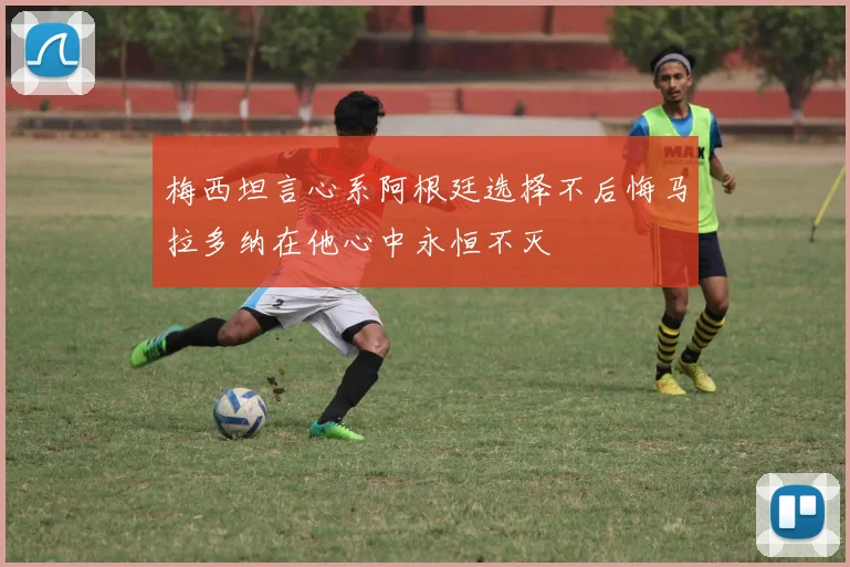 梅西坦言心系阿根廷选择不后悔马拉多纳在他心中永恒不灭