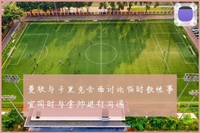 曼联与卡里克会面讨论临时教练事宜同时与索帅进行沟通