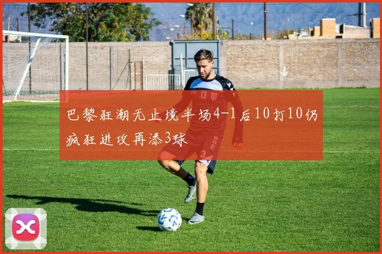 巴黎狂潮无止境半场4-1后10打10仍疯狂进攻再添3球