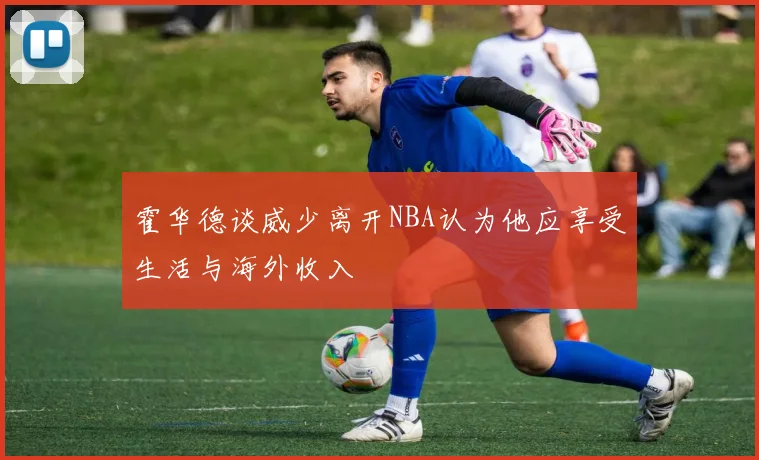 霍华德谈威少离开NBA认为他应享受生活与海外收入