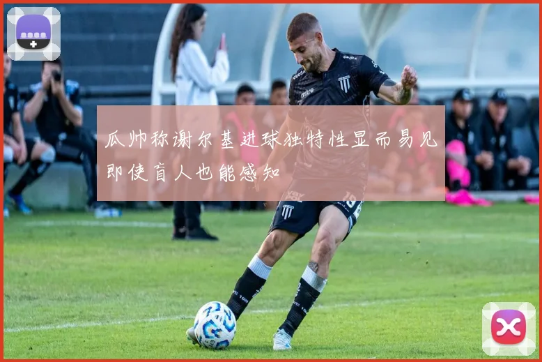 瓜帅称谢尔基进球独特性显而易见即使盲人也能感知