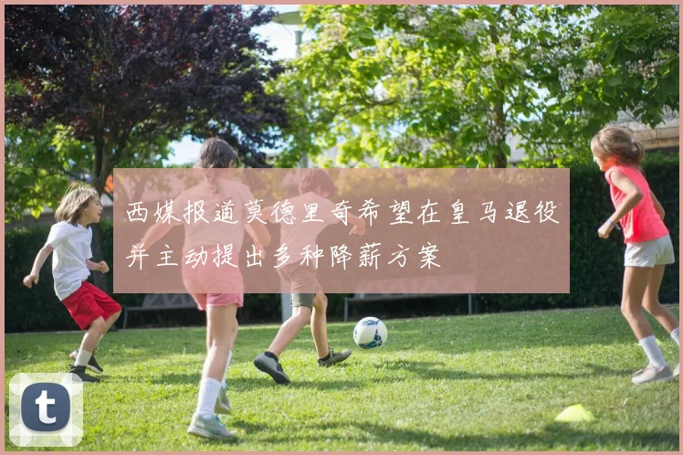 西媒报道莫德里奇希望在皇马退役并主动提出多种降薪方案