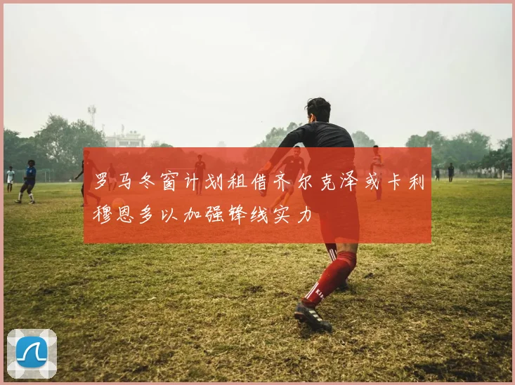 罗马冬窗计划租借齐尔克泽或卡利穆恩多以加强锋线实力
