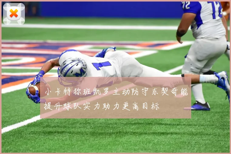 小卡特称班凯罗主动防守东契奇能提升球队实力助力更高目标