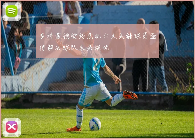 多特蒙德续约危机六大关键球员亟待解决球队未来堪忧