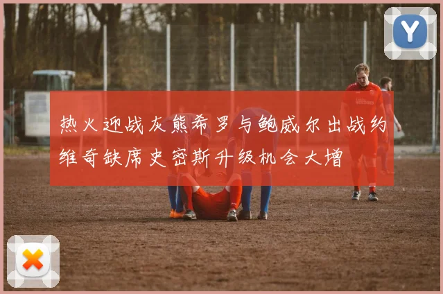 热火迎战灰熊希罗与鲍威尔出战约维奇缺席史密斯升级机会大增