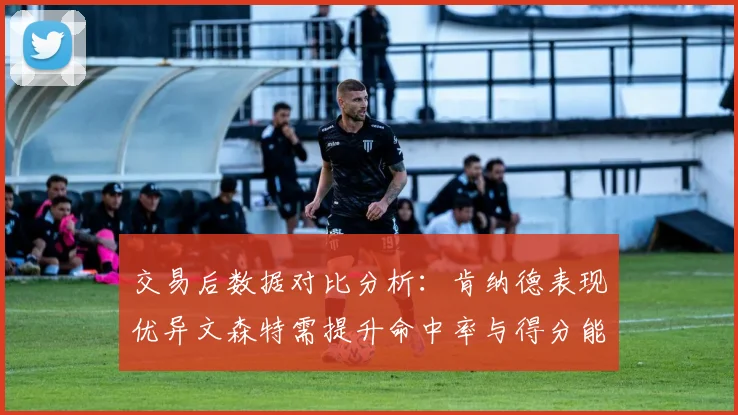 交易后数据对比分析：肯纳德表现优异文森特需提升命中率与得分能力