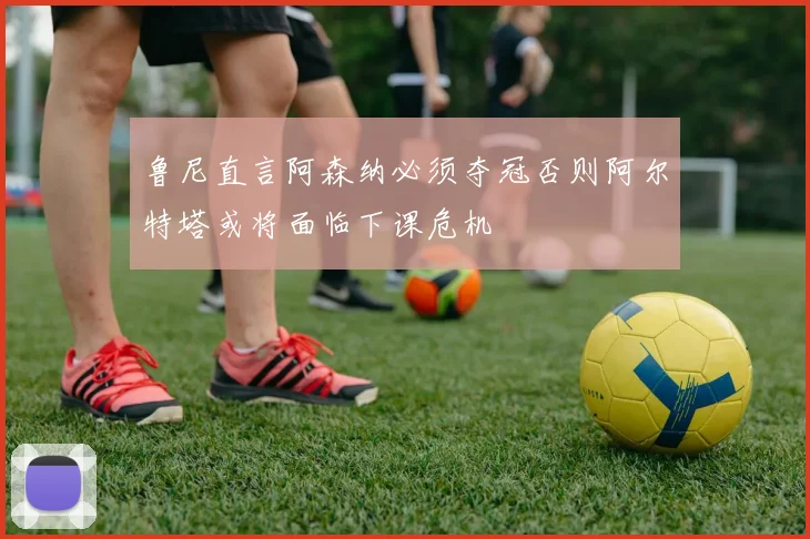 鲁尼直言阿森纳必须夺冠否则阿尔特塔或将面临下课危机