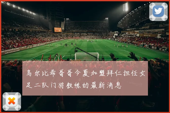乌尔比希哥哥今夏加盟拜仁担任女足二队门将教练的最新消息