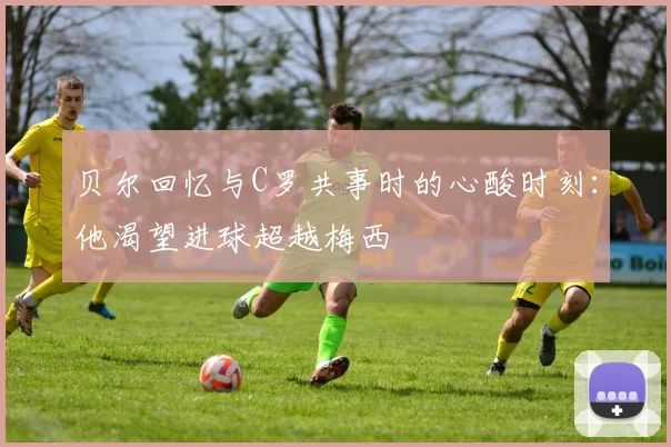贝尔回忆与C罗共事时的心酸时刻：他渴望进球超越梅西