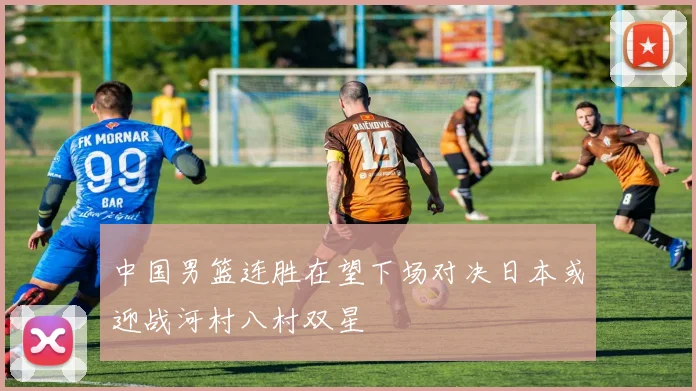 中国男篮连胜在望下场对决日本或迎战河村八村双星