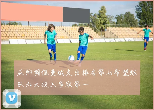 瓜帅调侃曼城支出排名第七希望球队加大投入争取第一