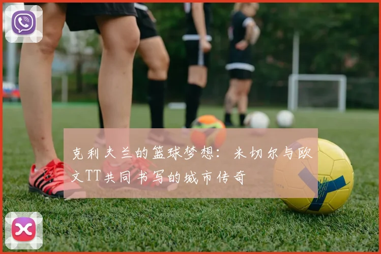 克利夫兰的篮球梦想：米切尔与欧文TT共同书写的城市传奇