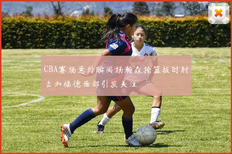 CBA赛场意外瞬间杨瀚森抢篮板时肘击加福德面部引发关注