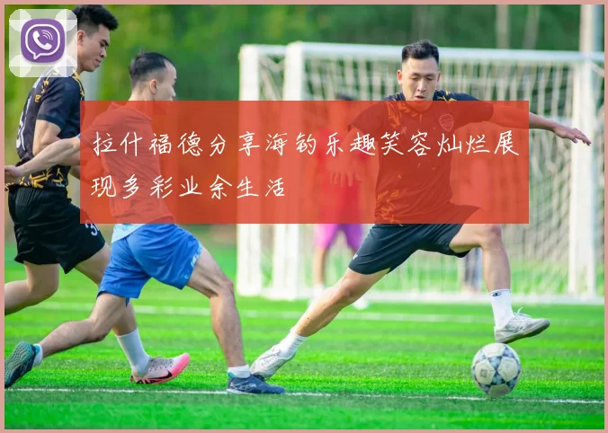 拉什福德分享海钓乐趣笑容灿烂展现多彩业余生活